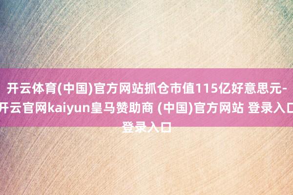开云体育(中国)官方网站抓仓市值115亿好意思元-开云官网kaiyun皇马赞助商 (中国)官方网站 登录入口