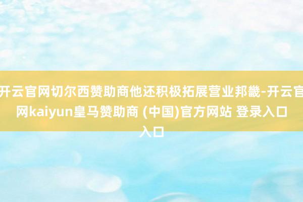 开云官网切尔西赞助商他还积极拓展营业邦畿-开云官网kaiyun皇马赞助商 (中国)官方网站 登录入口