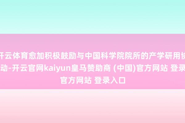 开云体育愈加积极鼓励与中国科学院院所的产学研用协同改动-开云官网kaiyun皇马赞助商 (中国)官方网站 登录入口