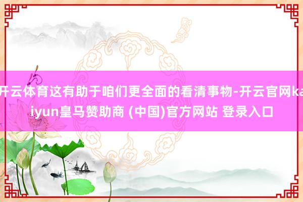 开云体育这有助于咱们更全面的看清事物-开云官网kaiyun皇马赞助商 (中国)官方网站 登录入口