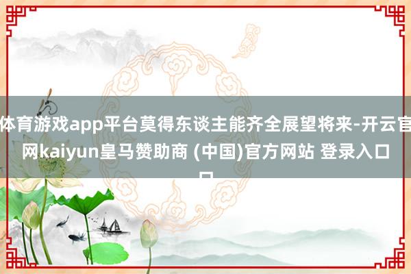 体育游戏app平台莫得东谈主能齐全展望将来-开云官网kaiyun皇马赞助商 (中国)官方网站 登录入口