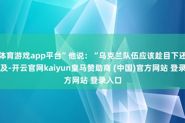 体育游戏app平台”他说:“乌克兰队伍应该趁目下还来得及-开云官网kaiyun皇马赞助商 (中国)官方网站 登录入口