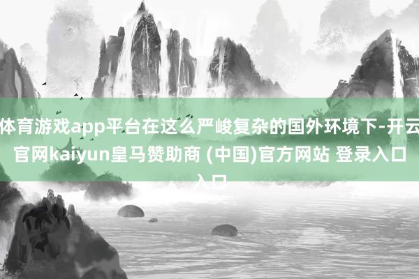 体育游戏app平台在这么严峻复杂的国外环境下-开云官网kaiyun皇马赞助商 (中国)官方网站 登录入口
