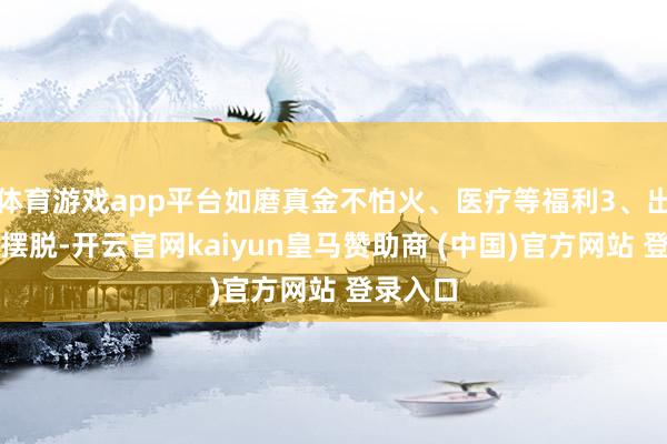 体育游戏app平台如磨真金不怕火、医疗等福利3、出行便利摆脱-开云官网kaiyun皇马赞助商 (中国)官方网站 登录入口