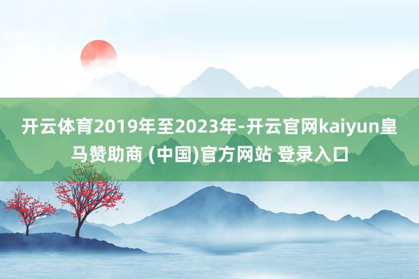 开云体育2019年至2023年-开云官网kaiyun皇马赞助商 (中国)官方网站 登录入口