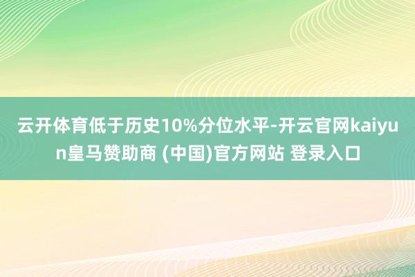云开体育低于历史10%分位水平-开云官网kaiyun皇马赞助商 (中国)官方网站 登录入口