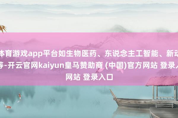 体育游戏app平台如生物医药、东说念主工智能、新动力等-开云官网kaiyun皇马赞助商 (中国)官方网站 登录入口