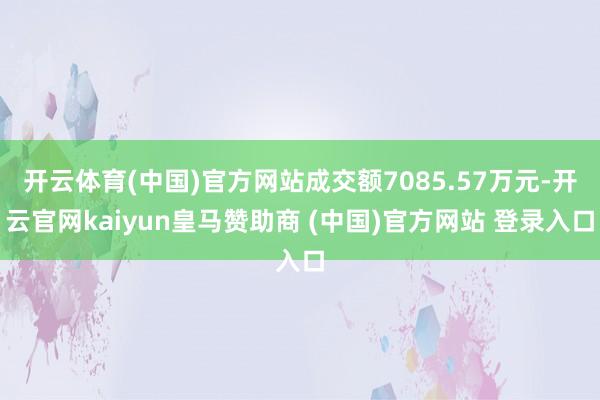 开云体育(中国)官方网站成交额7085.57万元-开云官网kaiyun皇马赞助商 (中国)官方网站 登录入口
