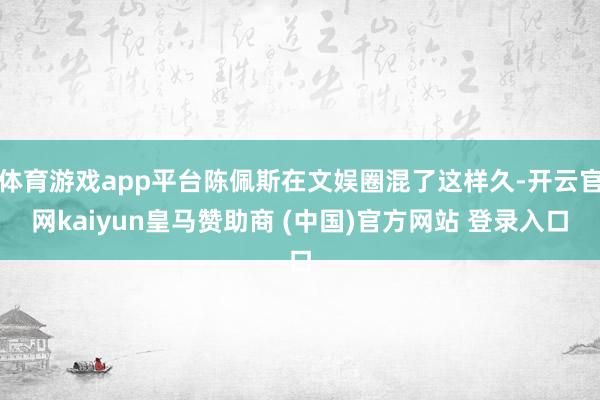 体育游戏app平台陈佩斯在文娱圈混了这样久-开云官网kaiyun皇马赞助商 (中国)官方网站 登录入口