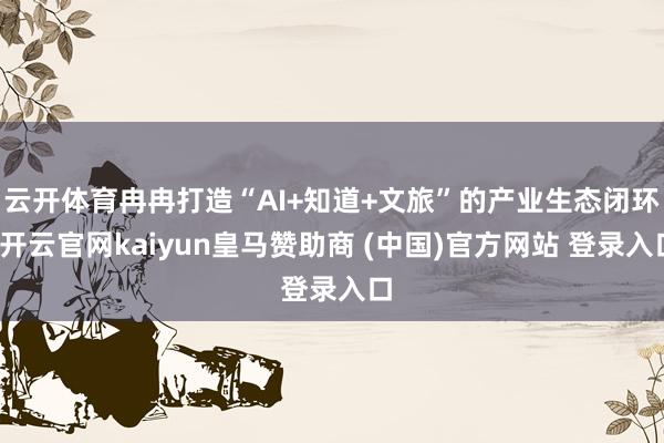 云开体育冉冉打造“AI+知道+文旅”的产业生态闭环-开云官网kaiyun皇马赞助商 (中国)官方网站 登录入口