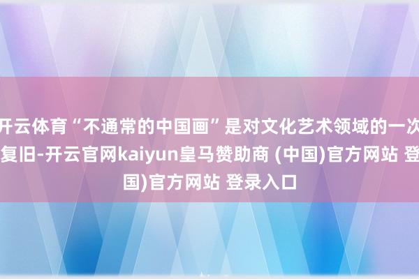 开云体育“不通常的中国画”是对文化艺术领域的一次探索和复旧-开云官网kaiyun皇马赞助商 (中国)官方网站 登录入口