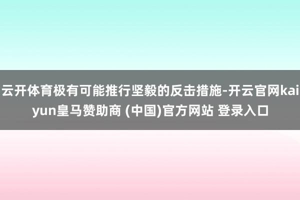 云开体育极有可能推行坚毅的反击措施-开云官网kaiyun皇马赞助商 (中国)官方网站 登录入口