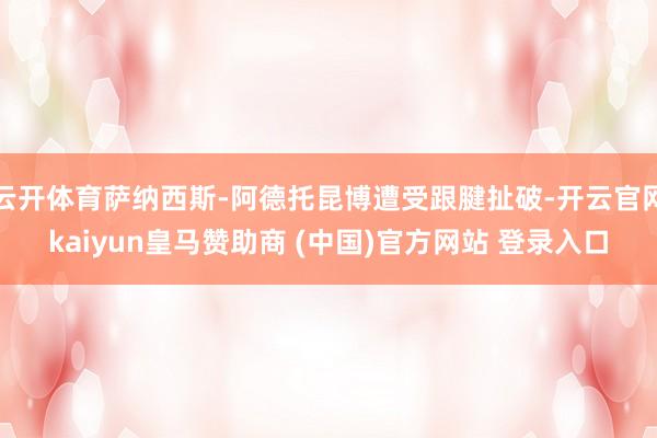 云开体育萨纳西斯-阿德托昆博遭受跟腱扯破-开云官网kaiyun皇马赞助商 (中国)官方网站 登录入口