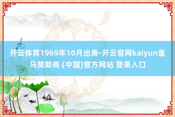 开云体育1969年10月出身-开云官网kaiyun皇马赞助商 (中国)官方网站 登录入口