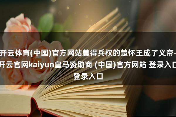 开云体育(中国)官方网站莫得兵权的楚怀王成了义帝-开云官网kaiyun皇马赞助商 (中国)官方网站 登录入口