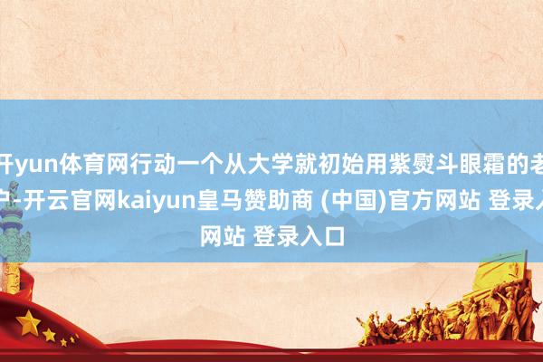 开yun体育网行动一个从大学就初始用紫熨斗眼霜的老用户-开云官网kaiyun皇马赞助商 (中国)官方网站 登录入口
