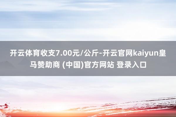 开云体育收支7.00元/公斤-开云官网kaiyun皇马赞助商 (中国)官方网站 登录入口