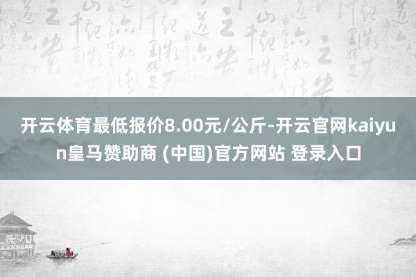 开云体育最低报价8.00元/公斤-开云官网kaiyun皇马赞助商 (中国)官方网站 登录入口