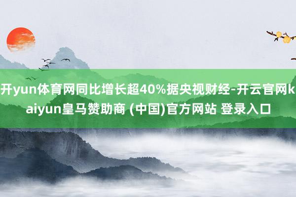 开yun体育网同比增长超40%据央视财经-开云官网kaiyun皇马赞助商 (中国)官方网站 登录入口