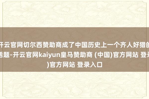 开云官网切尔西赞助商成了中国历史上一个齐人好猎的计较话题-开云官网kaiyun皇马赞助商 (中国)官方网站 登录入口