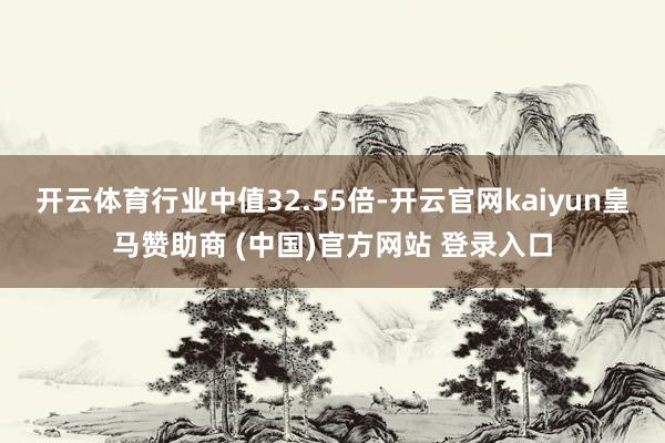 开云体育行业中值32.55倍-开云官网kaiyun皇马赞助商 (中国)官方网站 登录入口
