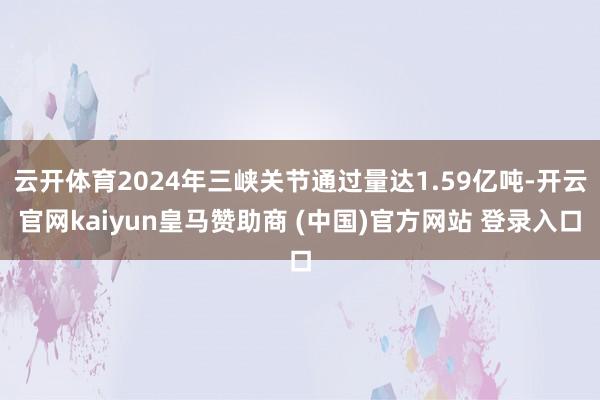 云开体育2024年三峡关节通过量达1.59亿吨-开云官网kaiyun皇马赞助商 (中国)官方网站 登录入口