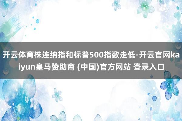 开云体育株连纳指和标普500指数走低-开云官网kaiyun皇马赞助商 (中国)官方网站 登录入口
