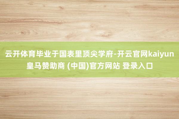云开体育毕业于国表里顶尖学府-开云官网kaiyun皇马赞助商 (中国)官方网站 登录入口