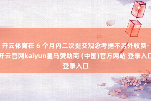 开云体育在 6 个月内二次提交观念考据不另外收费-开云官网kaiyun皇马赞助商 (中国)官方网站 登录入口