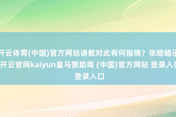 开云体育(中国)官方网站请教对此有何指摘？张晗暗示-开云官网kaiyun皇马赞助商 (中国)官方网站 登录入口
