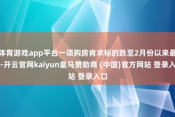 体育游戏app平台一项购房肯求标的跌至2月份以来最低-开云官网kaiyun皇马赞助商 (中国)官方网站 登录入口