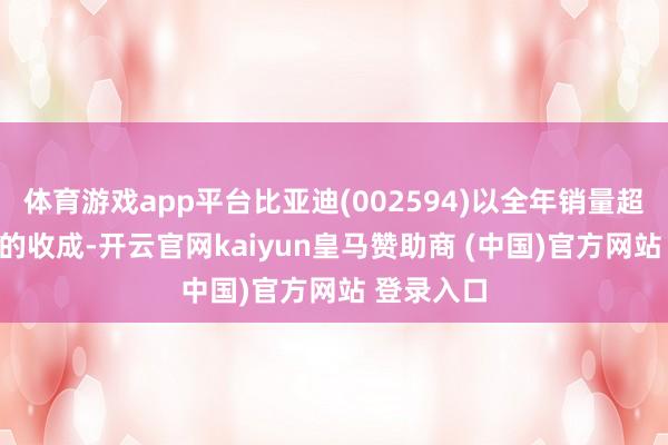 体育游戏app平台比亚迪(002594)以全年销量超427万辆的收成-开云官网kaiyun皇马赞助商 (中国)官方网站 登录入口