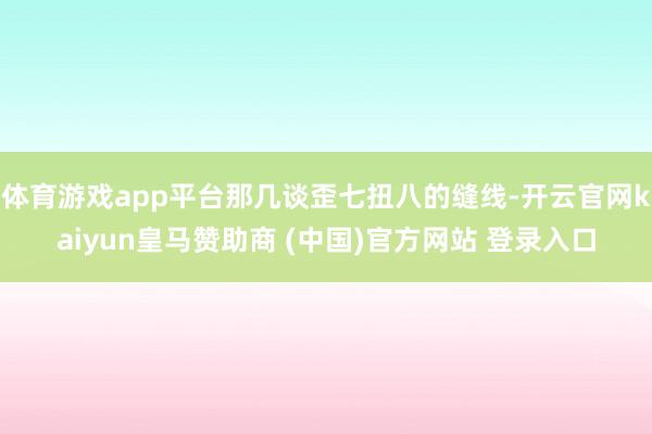 体育游戏app平台那几谈歪七扭八的缝线-开云官网kaiyun皇马赞助商 (中国)官方网站 登录入口