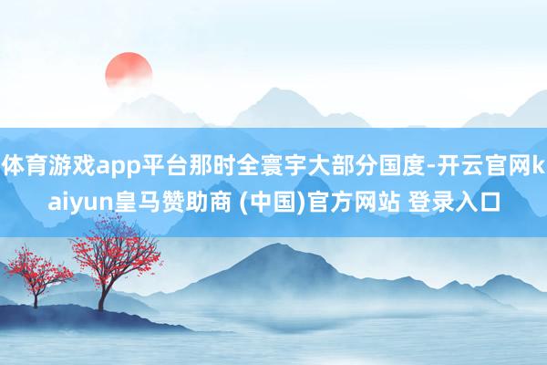 体育游戏app平台那时全寰宇大部分国度-开云官网kaiyun皇马赞助商 (中国)官方网站 登录入口