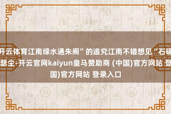 开云体育江南绿水通朱阁”的追究江南不错想见“石碾轻飞瑟瑟尘-开云官网kaiyun皇马赞助商 (中国)官方网站 登录入口