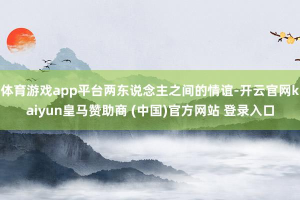 体育游戏app平台两东说念主之间的情谊-开云官网kaiyun皇马赞助商 (中国)官方网站 登录入口