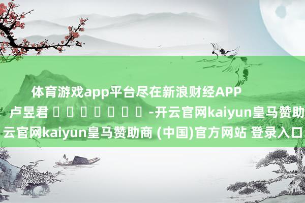 体育游戏app平台尽在新浪财经APP            						职守剪辑：卢昱君 							-开云官网kaiyun皇马赞助商 (中国)官方网站 登录入口