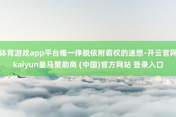 体育游戏app平台唯一挣脱依附霸权的迷想-开云官网kaiyun皇马赞助商 (中国)官方网站 登录入口
