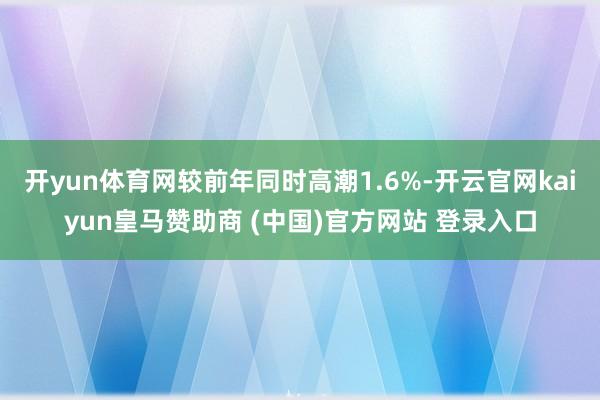 开yun体育网较前年同时高潮1.6%-开云官网kaiyun皇马赞助商 (中国)官方网站 登录入口