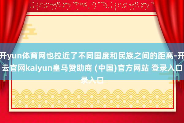 开yun体育网也拉近了不同国度和民族之间的距离-开云官网kaiyun皇马赞助商 (中国)官方网站 登录入口