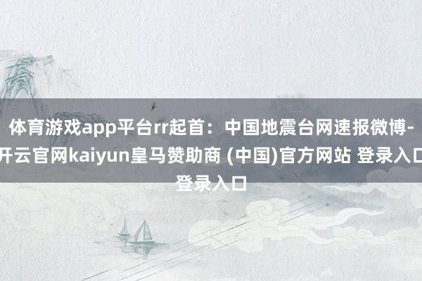 体育游戏app平台rr起首：中国地震台网速报微博-开云官网kaiyun皇马赞助商 (中国)官方网站 登录入口