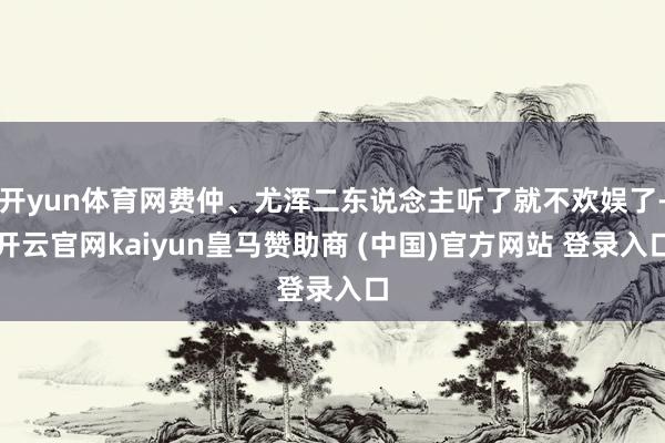 开yun体育网费仲、尤浑二东说念主听了就不欢娱了-开云官网kaiyun皇马赞助商 (中国)官方网站 登录入口