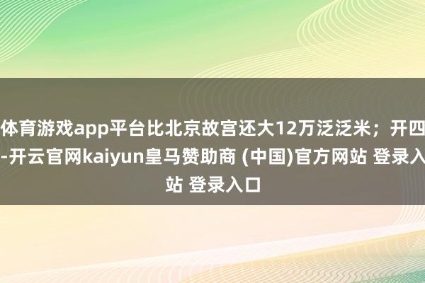 体育游戏app平台比北京故宫还大12万泛泛米;开四门-开云官网kaiyun皇马赞助商 (中国)官方网站 登录入口