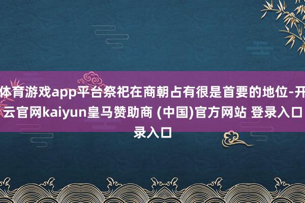 体育游戏app平台祭祀在商朝占有很是首要的地位-开云官网kaiyun皇马赞助商 (中国)官方网站 登录入口
