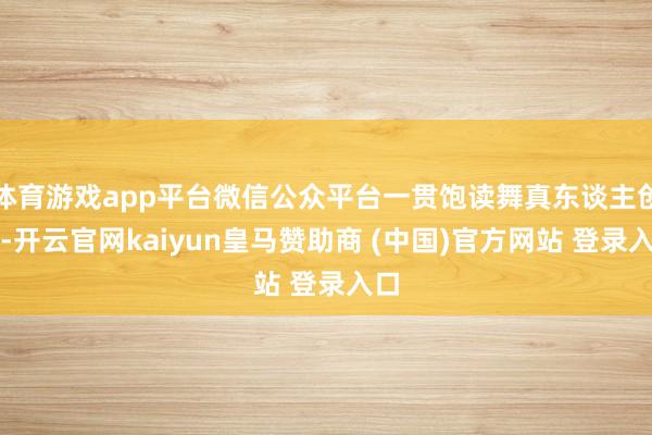 体育游戏app平台微信公众平台一贯饱读舞真东谈主创作-开云官网kaiyun皇马赞助商 (中国)官方网站 登录入口
