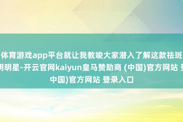 体育游戏app平台就让我教唆大家潜入了解这款祛斑界的文明明星-开云官网kaiyun皇马赞助商 (中国)官方网站 登录入口