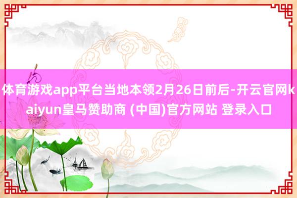 体育游戏app平台当地本领2月26日前后-开云官网kaiyun皇马赞助商 (中国)官方网站 登录入口