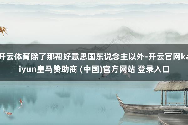 开云体育除了那帮好意思国东说念主以外-开云官网kaiyun皇马赞助商 (中国)官方网站 登录入口