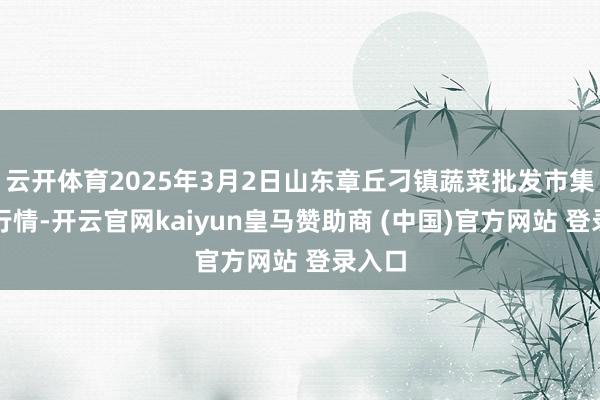 云开体育2025年3月2日山东章丘刁镇蔬菜批发市集价钱行情-开云官网kaiyun皇马赞助商 (中国)官方网站 登录入口