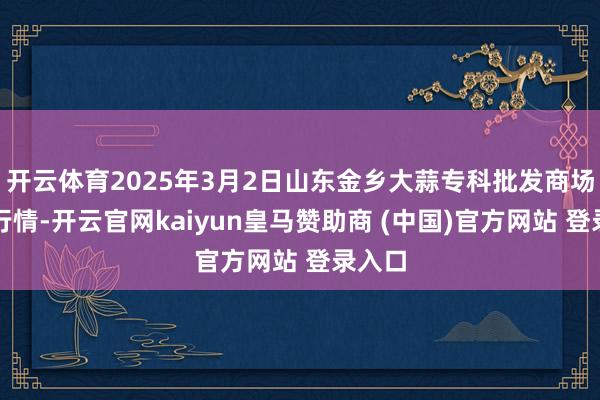开云体育2025年3月2日山东金乡大蒜专科批发商场价钱行情-开云官网kaiyun皇马赞助商 (中国)官方网站 登录入口